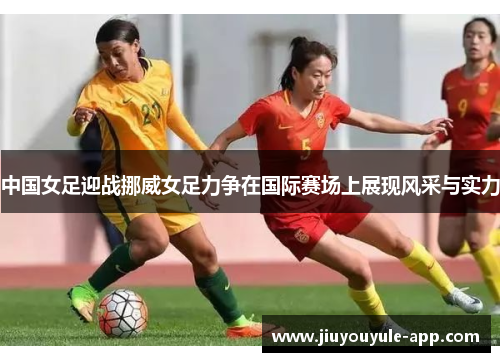 中国女足迎战挪威女足力争在国际赛场上展现风采与实力