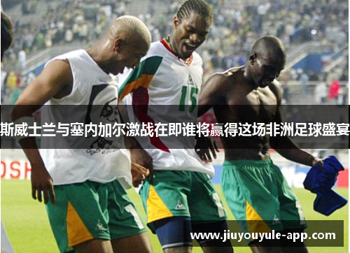 斯威士兰与塞内加尔激战在即谁将赢得这场非洲足球盛宴